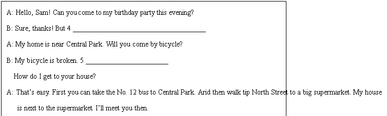 ı: A: Hello, Sam! Can you come to my birthday party this evening? 
B: Sure, thanks! But 4 _____________________________________ 
A: My home is near Central Park. Will you come by bicycle? 
B: My bicycle is broken. 5 _______________________ 
How do I get to your house? 
A: Thats easy. First you can take the No. 12 bus to Central Park. Arid then walk tip North Street to a big supermarket. My house is next to the supermarket. Ill meet you then. 
