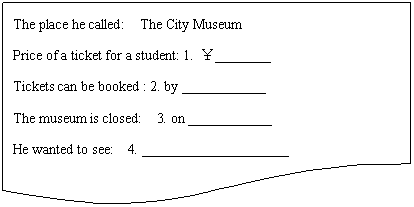 ͼ: ĵ: The place he called:  The City Museum
Price of a ticket for a student: 1. ________
Tickets can be booked : 2. by ____________ 
The museum is closed:  3. on ____________
He wanted to see:  4. _____________________

