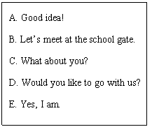 ı: A. Good idea!
B. Lets meet at the school gate.
C. What about you?
D. Would you like to go with us?
E. Yes, I am.
F. They are very clever.
G. How nice they are!
