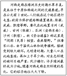 文本框: 河西走廊在绿洲历史时期水草丰美,是来往于中原和西域之间的交通要道。早在公元前2世纪,人们就在这个地区进行屯垦,政府为保护道路畅通置酒泉、张掖、武威、敦煌等郡。唐代在此地置凉州(武威)、甘州(张掖)、瓜洲(安西东南)、沙州(敦煌)。故《资治通鉴》称这里是“闾阎(民居)相望,桑麻翳野。”但唐宋以后,由于滥伐山林和战争摧残,植被受到极大破坏。元明清时期,大量人口在此地垦殖,再加上干旱少雨,对生态环境的破坏日趋严重,风沙横行,许多绿洲最终成为沙地。随着河西走廊自然环境的恶化,它的经济地位大大下降。